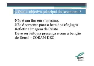 5. Q l o objetivo principal do casamento?
   Qual   bj i      i i ld              ?

Não é um fim em sí mesmo.
Não é somente para o bem dos cônjuges
Refletir a imagem de Cristo
Deve ser feito na presença e com a benção
de Deus! – CORAM DEO




                                       Jovens
 