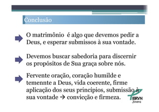 Conclusão
C   l ã

O matrimônio é algo que devemos pedir a
Deus,
Deus e esperar submissos à sua vontade
                               vontade.

Devemos buscar sabedoria para discernir
os propósitos de Sua graça sobre nós.
Fervente oração, coração humilde e
temennte a D
t       t Deus, vida coerente, fi
                   id         t firme
aplicação dos seus princípios, submissão à
sua vontade  convicção e firmeza.
                                       Jovens
 