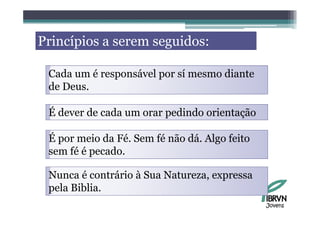 Princípios a serem seguidos:
  i í i                id

 Cada um é responsável por sí mesmo diante
 de Deus
    Deus.

 É dever de cada um orar pedindo orientação

 É por meio da Fé Sem fé não dá Algo feito
               Fé.           dá.
 sem fé é pecado.

 Nunca é contrário à Sua Natureza, expressa
 pela Biblia
      Biblia.
                                              Jovens
 