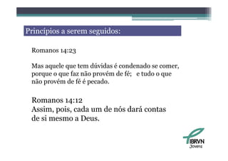 Princípios a serem seguidos:

 Romanos 14:23

 Mas aquele que tem dúvidas é condenado se comer,
 porque o que faz não provém de fé; e tudo o que
 não provém de fé é pecado
     pro ém         pecado.

 Romanos 14:12
 R        14 12
 Assim, pois, cada um de nós dará contas
 de i
 d si mesmo a D Deus.


                                                    Jovens
 