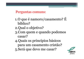 Perguntas comuns:

1.O que é namoro/casamento? É
  bíblico?
  bíbli ?
2.Qual o objetivo?
  Q        j
3.Com quem e quando podemos
  casar?
4.Quais os princípios básicos
  para um casamento cristão?
5.Será
5 Será que devo me casar?
                                Jovens
 