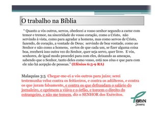 O trabalho na Bíblia
     b lh      íbl
 “ Quanto a vós outros servos obedecei a vosso senhor segundo a carne com
                outros, servos,
temor e tremor, na sinceridade do vosso coração, como a Cristo, não
servindo à vista, como para agradar a homens, mas como servos de Cristo,
fazendo, de coração, a vontade de Deus; servindo de boa vontade, como ao
Senhor e não como a homens, certos de que cada um, se fizer alguma coisa
boa, receberá isso outra vez do Senhor, quer seja servo, quer livre. E vós,
senhores, de igual modo procedei p
         ,    g           p       para com eles, deixando as ameaças,
                                                ,                    ç ,
sabendo que o Senhor, tanto deles como vosso, está nos céus e que para com
ele não há acepção de pessoas.” (Efésios 6:5-9 RA)


Malaquias 3:5 Chegar-me-ei a vós outros para juízo; serei
testemunha veloz contra os feiticeiros, e contra os adúlteros, e contra
os que juram falsamente, e contra os que defraudam o salário do
jornaleiro, e oprimem a viúva e o órfão, e torcem o direito do
estrangeiro, e não me temem, diz o SENHOR dos Exércitos.
      g

                                                                        Jovens
 