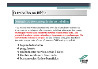 O trabalho na Bíblia

O pecado trouxe consequências ao trabalho:

 “ E a Adão disse: Visto que atendeste a voz de tua mulher e comeste da
árvore que eu te ordenara não comesses, maldita é a terra por tua causa;
em fadigas obterás dela o sustento durante os dias de tua vida. Ela
produzirá também cardos e abrolhos, e tu comerás a erva d campo. N
    d i á      bé       d      b lh                á        do           No
suor do rosto comerás o teu pão, até que tornes à terra, pois dela foste
formado; porque tu és pó e ao pó tornarás.” (Gênesis 3:17-19 RA)

   fogem do trabalho
   preguiçosos
   roubam seus patrões, senão à Deus
   Ganhar muito sem fazer nada
  bbuscam ociosidade e b
              i id d benefícios
                            fí i
                                                                         Jovens
 