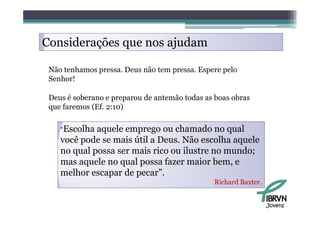Considerações que nos ajudam

 Não tenhamos pressa. Deus não tem pressa. Espere pelo
 Senhor!

 Deus é soberano e preparou de antemão todas as boas obras
 que faremos (Ef. 2:10)

    “Escolha aquele emprego ou chamado no qual
    você pode se mais útil a Deus. Não escolha aquele
                             Deus
    no qual possa ser mais rico ou ilustre no mundo;
    mas aquele no qual possa fazer maior bem, e
    melhor escapar de pecar”.
                                               Richard Baxter.


                                                                 Jovens
 