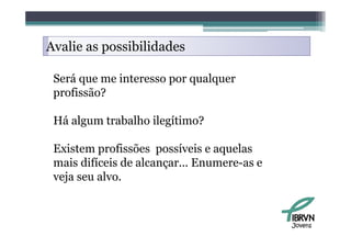 Avalie as possibilidades

 Será que me interesso por qualquer
 profissão?

 Há algum trabalho ilegítimo?

 Existem profissões possíveis e aquelas
 mais difíceis de alcançar... Enumere-as e
 veja seu alvo.



                                             Jovens
 