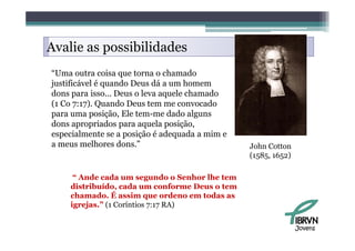 Avalie as possibilidades
“Uma outra coisa que torna o chamado
justificável é quando Deus dá a um homem
dons para isso... Deus o leva aquele chamado
      p                        q
(1 Co 7:17). Quando Deus tem me convocado
para uma posição, Ele tem-me dado alguns
dons apropriados para aquela posição
                               posição,
especialmente se a posição é adequada a mim e
a meus melhores dons.”                          John Cotton
                                                (1585,
                                                (1585 1652)

     “ Ande cada um segundo o Senhor lhe tem
    distribuído, cada um conforme Deus o tem
    chamado. É assim que ordeno em todas as
    igrejas.” (1 Coríntios 7:17 RA)


                                                              Jovens
 
