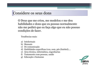 Considere os seus dons
  O Deus que me criou, me modelou e me deu
  habilidades e dons que eu possuo normalmente
  não me pedirá que eu faça algo que eu não possuo
  condições de fazer.

    Tendências mais:

    a)   Intelectuais
    b)   Manuais
    c)   De comunicação
    d)   Habilidades especificas (voz, som, pés (futebol)....
    e)   Área técnica, informática, engenharias
         Á
    f)   Tratamento com pessoas, saúde
    g)   Educação e humanas


                                                                Jovens
 