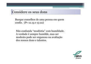 Considere os seus dons

 Busque conselhos de uma pessoa em quem
 confie. (Pv 12.15 e 15:22)


  Não confunda “modéstia” com humildade.
  A verdade é sempre humilde, mas ser
  modesto pode ser enganoso na avaliação
  dos
  d nossos d dons e talentos.
                      l




                                           Jovens
 