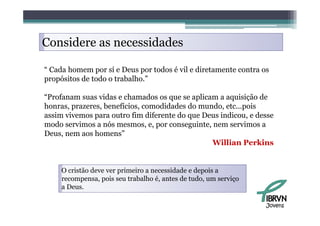 Considere as necessidades

“ Cada homem por sí e Deus por todos é vil e diretamente contra os
propósitos de todo o trabalho.”

“Profanam suas vidas e chamados os que se aplicam a aquisição de
honras, prazeres, benefícios, comodidades do mundo, etc...pois
assim vivemos para outro fi dif
   i   i                  fim diferente d que D
                                        do    Deus i di
                                                   indicou, e d
                                                              desse
modo servimos a nós mesmos, e, por conseguinte, nem servimos a
Deus, nem aos homens”
                                                Willian Perkins


     O cristão deve ver primeiro a necessidade e depois a
     recompensa, pois seu trabalho é, antes de tudo, um serviço
     a Deus.

                                                                  Jovens
 