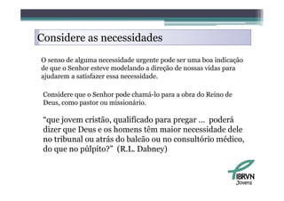Considere as necessidades
O senso de alguma necessidade urgente pode ser uma boa indicação
de que o Senhor esteve modelando a direção de nossas vidas para
ajudarem a satisfazer essa necessidade.

 Considere que o Senhor pode chamá-lo para a obra do Reino de
 Deus, como pastor ou missionário.
 D                      i i á i

 “que jovem cristão, qualificado para pregar … poderá
  q j               ,q           p    p g       p
 dizer que Deus e os homens têm maior necessidade dele
 no tribunal ou atrás do balcão ou no consultório médico,
 do
 d que no púlpito?” (R L D b
             úl i ?” (R.L. Dabney) )



                                                                Jovens
 