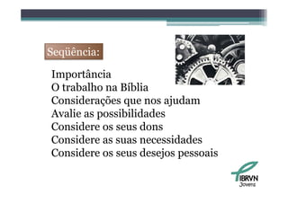 Seqüência:

Importância
   p
O trabalho na Bíblia
Considerações que nos ajudam
Avalie as possibilidades
Considere os seus d
C    id            dons
Considere as suas necessidades
Considere os seus desejos pessoais

                                     Jovens
 