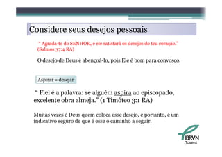 Considere seus desejos pessoais
   “ Agrada te do SENHOR e ele satisfará os desejos do teu coração ”
     Agrada-te    SENHOR,                                  coração.
  (Salmos 37:4 RA)

  O desejo de Deus é abençoá-lo pois Ele é bom para convosco
                     abençoá-lo,                    convosco.


  Aspirar = d j
  A i       desejar

 “ Fiel é a palavra: se alguém aspira ao episcopado,
 excelente obra almeja.” (1 Timóteo 3:1 RA)

 Muitas vezes é Deus quem coloca esse desejo, e portanto é um
                                       desejo portanto,
 indicativo seguro de que é esse o caminho a seguir.



                                                                       Jovens
 