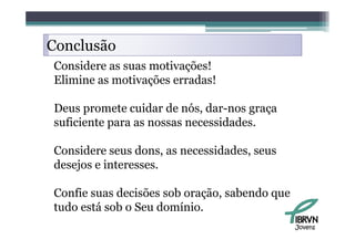 Conclusão
    l ã
Considere as suas motivações!
Elimine as motivações erradas!

Deus promete cuidar de nós, dar-nos graça
suficiente para as nossas necessidades.

Considere seus dons, as necessidades, seus
desejos e interesses.

Confie suas decisões sob oração, sabendo que
tudo está sob o Seu domínio.
                                               Jovens
 