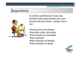 Importância
              A carreira profissional é uma das
              decisões mais importantes que uma
              pessoa tem que tomar, porque tem a
              ver:

              como será o seu futuro
              seu dia-a-dia, sua rotina
              sua função na sociedade
              seu sustento
              Sua atuação na família
                        ç
              Sua atuação na igreja


                                                   Jovens
 