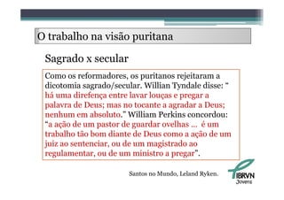 O trabalho na visão puritana
     b lh

 Sagrado x secular
 S    d        l
 Como os reformadores os puritanos rejeitaram a
           reformadores,
 dicotomia sagrado/secular. Willian Tyndale disse: “
 há uma direfença entre lavar louças e pregar a
 palavra de Deus; mas no tocante a agradar a Deus;
 nenhum em absoluto.” William Perkins concordou:
 “a ã de
 “ ação d um pastor d guardar ovelhas … é um
                    t de      d      lh
 trabalho tão bom diante de Deus como a ação de um
 juiz ao sentenciar, ou de um magistrado ao
 regulamentar, ou de um ministro a pregar”.

                        Santos no Mundo, Leland Ryken.
                                                         Jovens
 