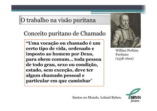 O trabalho na visão puritana
     b lh

 Conceito puritano de Chamado
 “Uma vocação ou chamado é um
  Uma
 certo tipo de vida, ordenado e               Willian Perkins
 imposto ao homem por Deus,
    p                 p       ,               Puritano
 para obem comum… toda pessoa                 (1558-1602)
 de todo grau, sexo ou condição,
 estado, sem exceção, deve ter
 algum chamado pessoal e
 particular em que caminhar”
                     caminhar


                    Santos no Mundo, Leland Ryken.
                                                       Jovens
 