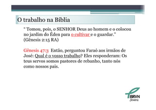O trabalho na Bíblia
     b lh      íbli
  “ Tomou, pois o SENHOR Deus ao homem e o colocou
    Tomou pois,
  no jardim do Éden para o cultivar e o guardar.”
  (Gênesis 2:15 RA)

  Gênesis 47:3 Então, perguntou Faraó aos irmãos de
  José: Qual
  J é Q l é o vosso t b lh ? El responderam: O
                      trabalho? Eles       d       Os
  teus servos somos pastores de rebanho, tanto nós
  como nossos pais.




                                                        Jovens
 