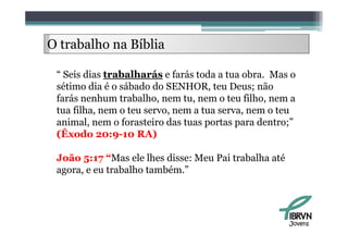 O trabalho na Bíblia
     b lh      íbli

 “ Seis dias trabalharás e farás toda a tua obra. Mas o
 sétimo dia é o sábado do SENHOR, teu Deus; não
 farás
 f á nenhum trabalho, nem tu, nem o teu filh nem a
            h      b lh                      filho,
 tua filha, nem o teu servo, nem a tua serva, nem o teu
 animal,
 animal nem o forasteiro das tuas portas para dentro;
                                                 dentro;”
 (Êxodo 20:9-10 RA)

 João 5:17 “Mas ele lhes disse: Meu Pai trabalha até
 agora, e eu trabalho também.”




                                                       Jovens
 
