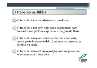 O trabalho na Bíbli
     b lh     Bíblia

  O trabalho é um mandamento e um dever.

  O trabalho é um privilégio dado aos homens para
  torná-los completos e expressar a imagem de Deus

  O trabalho não é um infeliz acréscimo a sua vida,
  mas é parte integrante dela, juntamente com o lar, a
                         dela                    lar
  família e a igreja.

  O trabalho não está em oposição, mas coopera com
  o homem para o bem dele.

                                                     Jovens
 
