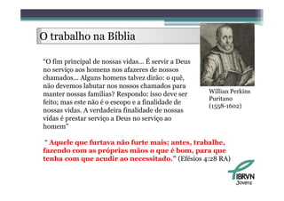 O trabalho na Bíblia
     b lh      íbli

“O fim principal de nossas vidas... É servir a Deus
no serviço aos homens nos afazeres de nossos
chamados...
chamados Alguns homens talvez dirão: o quê   quê,
não devemos labutar nos nossos chamados para
manter nossas famílias? Respondo: isso deve ser       Willian Perkins
                                                      Puritano
feito;
f it mas este não é o escopo e a fi lid d d
             t ã                  finalidade de
                                                      (1558-1602)
nossas vidas. A verdadeira finalidade de nossas
vidas é prestar serviço a Deus no serviço ao
homem”

 “ Aquele q
    q     que furtava não furte mais; antes, trabalhe,
fazendo com as próprias mãos o que é bom, para que
tenha com que acudir ao necessitado.” (Efésios 4:28 RA)


                                                               Jovens
 