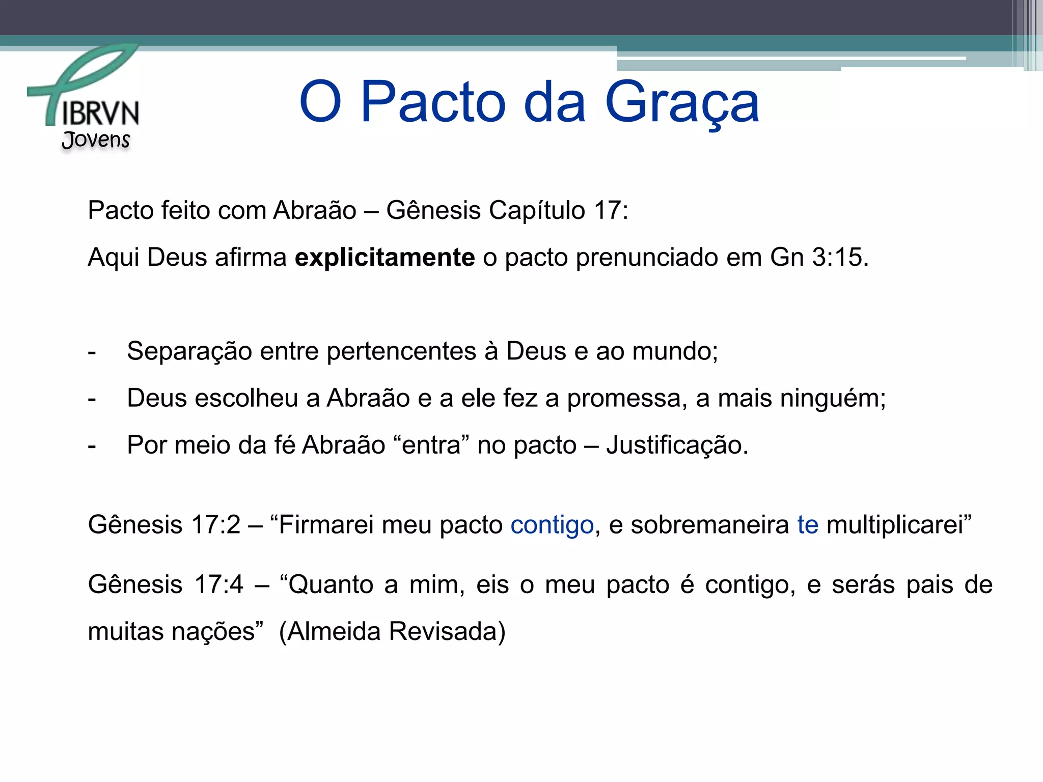 O pacto da graça teve início em Gn 3:15.“Porei inimizade entre ti e a mulher, e entre a tua descendência e a sua descendência;  esta te ferirá a cabeça, e tu lhe ferirás o calcanhar.” Gênesis 3:15 – Almeida Revisada.“Porei inimizade entre você e a mulher, entre a sua descendência e o descendente dela; este lhe ferirá a cabeça, e você lhe ferirá o calcanhar.” Gênesis 3:15 - NVI  Jovens