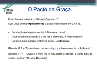 O pacto da graça teve início em Gn 3:15.“Porei inimizade entre ti e a mulher, e entre a tua descendência e a sua descendência;  esta te ferirá a cabeça, e tu lhe ferirás o calcanhar.” Gênesis 3:15 – Almeida Revisada.“Porei inimizade entre você e a mulher, entre a sua descendência e o descendente dela; este lhe ferirá a cabeça, e você lhe ferirá o calcanhar.” Gênesis 3:15 - NVI  Jovens