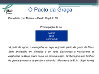 O Pacto da GraçaGênesis 3:15 é denominado de proto-evangelho. (uma prefiguração de todo o evangelho)Divisão “real” da Bíblia, segundo Lloyd Jones:Gênesis 1:1 até 3:14: Criação, pacto das obras e como foi quebrado.Gênesis 3:15 até Apocalipse 22:21: Anúncio do evangelho, pacto da graça e o meio de salvação.Jovens