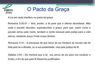 O Pacto da Graça Definição de Pacto da Graça segundo Lloyd-Jones:“É o arranjo entre o Deus Triuno e Seu povo, por meio do qual Deus executa seu eterno propósito e decreto de redenção, ao prometer  Sua amizade. A promessa consiste na salvação plena e gratuita a Seu povo com base na expiação vicária do Senhor  Jesus Cristo, que é o mediador  do pacto, e Seu povo aceita essa salvação pela fé. É a promessa da amizade de Deus, de ser Ele o nosso Deus, de entrar em íntima relação com Ele e de conhecê-Lo, e tudo se torna possível por meio de Jesus Cristo     ”Jovens