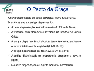 O Pacto da Graça Gênesis 17:8 – “Dar-te-ei a ti e à tua descendência depois de ti a terra de tuas peregrinações, toda a terra de Canaã, em perpétua possessão, e serei o seu Deus”  (Almeida revisada).Êxodo 6:7 – “Eu vos tomarei por meu povo, e serei o vosso Deus, e sabereis que eu sou o Senhor vosso Deus, que vos tiro de debaixo das cargas dos egípcios”  (Almeida corrigida e revisada) “Portanto, a suprema benção , a benção suprema, a benção das bênçãos, consiste em que Deus é  o meu Deus, e que tenho o direito de dizer “Meu Deus”. E toda a salvação se acha inclusa nisso”  D.M Lloyd Jones.Jovens
