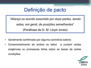 Definição de pacto“Aliança ou acordo assumido por duas partes, sendo estas, em geral, de posições semelhantes” (Paráfrase de D. M. Lloyd Jones)Geralmente confirmado por alguma cerimônia solene;