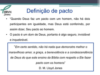 Definição de pactoObservando o conceito de Pacto dado por Lloyd Jones, é possível concluir que, quando trata-se de um pacto da parte de Deus, o conceito de pacto sofre algumas modificações.Motivos:Semelhantes posições: Deus está infinitamente acima do homem;