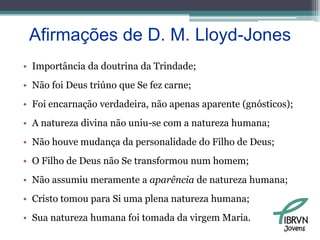 Afirmações de D. M. Lloyd-JonesImportância da doutrina da Trindade;Não foi Deus triúno que Se fez carne;Foi encarnação verdadeira, não apenas aparente (gnósticos);A natureza divina não uniu-se com a natureza humana;Não houve mudança da personalidade do Filho de Deus;O Filho de Deus não Se transformou num homem;Não assumiu meramente a aparência de natureza humana;Cristo tomou para Si uma plena natureza humana;Sua natureza humana foi tomada da virgem Maria.Jovens