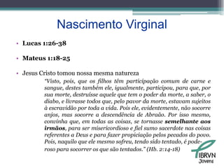 Nascimento VirginalLucas 1:26-38Mateus 1:18-25Jesus Cristo tomou nossa mesma natureza“Visto, pois, que os filhos têm participação comum de carne e sangue, destes também ele, igualmente, participou, para que, por sua morte, destruísse aquele que tem o poder da morte, a saber, o diabo, e livrasse todos que, pelo pavor da morte, estavam sujeitos à escravidão por toda a vida. Pois ele, evidentemente, não socorre anjos, mas socorre a descendência de Abraão. Por isso mesmo, convinha que, em todas as coisas, se tornasse semelhante aos irmãos, para ser misericordioso e fiel sumo sacerdote nas coisas referentes a Deus e para fazer propiciação pelos pecados do povo. Pois, naquilo que ele mesmo sofreu, tendo sido tentado, é pode-roso para socorrer os que são tentados.” (Hb. 2:14-18)Jovens