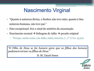 Nascimento Virginal“Quanto à natureza divina, o Senhor não teve mãe; quanto à Sua natureza humana, não teve pai.”Fato excepcional. Era o sinal do mistério da encarnaçãoNascimento normal  linhagem de Adão  pecado original“Porque, assim como, em Adão, todos morrem, [...]” (1 Co. 15:22)“O Filho de Deus se fez homem para que os filhos dos homens pudessem tornar-se filhos de Deus.” D. M. Lloyd-JonesJovens