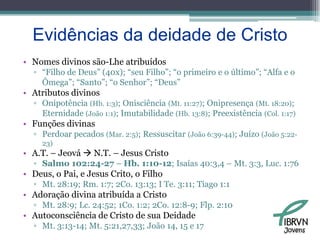 Evidências da deidade de CristoNomes divinos são-Lhe atribuídos“Filho de Deus” (40x); “seu Filho”; “o primeiro e o último”; “Alfa e o Ômega”; “Santo”; “o Senhor”; “Deus”Atributos divinosOnipotência (Hb. 1:3); Onisciência (Mt. 11:27); Onipresença (Mt. 18:20);  Eternidade (João 1:1); Imutabilidade (Hb. 13:8); Preexistência (Col. 1:17)Funções divinasPerdoar pecados (Mar. 2:5); Ressuscitar (João 6:39-44); Juízo (João 5:22-23)A.T. – Jeová  N.T. – Jesus CristoSalmo 102:24-27 – Hb. 1:10-12; Isaías 40:3,4 – Mt. 3:3, Luc. 1:76Deus, o Pai, e Jesus Crito, o FilhoMt. 28:19; Rm. 1:7; 2Co. 13:13; I Te. 3:11; Tiago 1:1Adoração divina atribuída a CristoMt. 28:9; Lc. 24:52; 1Co. 1:2; 2Co. 12:8-9; Flp. 2:10Autoconsciência de Cristo de sua DeidadeMt. 3:13-14; Mt. 5:21,27,33; João 14, 15 e 17Jovens