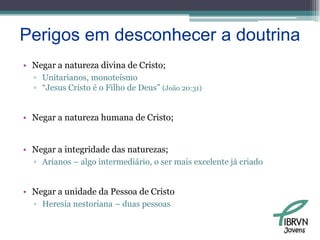 Perigos em desconhecer a doutrinaNegar a natureza divina de Cristo;Unitarianos, monoteísmo“Jesus Cristo é o Filho de Deus” (João 20:31)Negar a natureza humana de Cristo;Negar a integridade das naturezas;Arianos – algo intermediário, o ser mais excelente já criadoNegar a unidade da Pessoa de CristoHeresia nestoriana – duas pessoasJovens