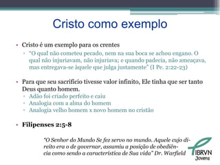 Cristo como exemploCristo é um exemplo para os crentes“O qual não cometeu pecado, nem na sua boca se achou engano. O qual não injuriavam, não injuriava; e quando padecia, não ameaçava, mas entregava-se àquele que julga justamente” (I Pe. 2:22-23)Para que seu sacrifício tivesse valor infinito, Ele tinha que ser tanto Deus quanto homem. Adão foi criado perfeito e caiuAnalogia com a alma do homemAnalogia velho homem x novo homem no cristãoFilipenses 2:5-8“O Senhor do Mundo Se fez servo no mundo. Aquele cujo di-reito era o de governar, assumiu a posição de obediên-cia como sendo a característica de Sua vida” Dr. WarfieldJovens