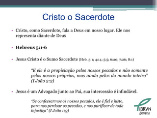 Cristo o SacerdoteCristo, como Sacerdote, fala a Deus em nosso lugar. Ele nos representa diante de DeusHebreus 5:1-6Jesus Cristo é o Sumo Sacerdote (Heb. 3:1; 4:14; 5:5; 6:20; 7:26; 8:1)“E ele é a propiciação pelos nossos pecados e não somente pelos nossos próprios, mas ainda pelos do mundo inteiro” (I João 2:2)Jesus é um Advogado junto ao Pai, sua intercessão é infindável.“Se confessarmos os nossos pecados, ele é fiel e justo, para nos perdoar os pecados, e nos purificar de toda injustiça” (I João 1:9)Jovens