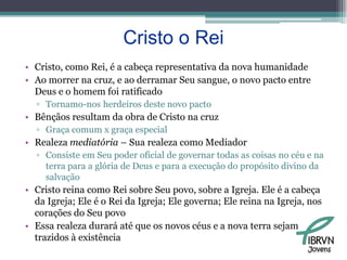 Cristo o ReiCristo, como Rei, é a cabeça representativa da nova humanidadeAo morrer na cruz, e ao derramar Seu sangue, o novo pacto entre Deus e o homem foi ratificadoTornamo-nos herdeiros deste novo pactoBênçãos resultam da obra de Cristo na cruzGraça comum x graça especialRealeza mediatória – Sua realeza como MediadorConsiste em Seu poder oficial de governar todas as coisas no céu e na terra para a glória de Deus e para a execução do propósito divino da salvaçãoCristo reina como Rei sobre Seu povo, sobre a Igreja. Ele é a cabeça da Igreja; Ele é o Rei da Igreja; Ele governa; Ele reina na Igreja, nos corações do Seu povoEssa realeza durará até que os novos céus e a nova terra sejam trazidos à existênciaJovens