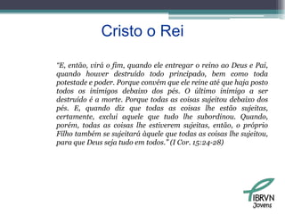 Cristo o Rei“E, então, virá o fim, quando ele entregar o reino ao Deus e Pai, quando houver destruído todo principado, bem como toda potestade e poder. Porque convém que ele reine até que haja posto todos os inimigos debaixo dos pés. O último inimigo a ser destruído é a morte. Porque todas as coisas sujeitou debaixo dos pés. E, quando diz que todas as coisas lhe estão sujeitas, certamente, exclui aquele que tudo lhe subordinou. Quando, porém, todas as coisas lhe estiverem sujeitas, então, o próprio Filho também se sujeitará àquele que todas as coisas lhe sujeitou, para que Deus seja tudo em todos.” (I Cor. 15:24-28)Jovens