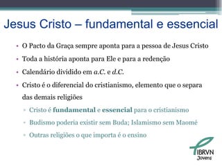 Jesus Cristo – fundamental e essencialO PactodaGraçasempreapontapara a pessoa de Jesus CristoToda a história aponta para Ele e para a redençãoCalendário dividido em a.C. e d.C.Cristo é o diferencial do cristianismo, elemento que o separa das demais religiõesCristo é fundamental e essencial para o cristianismoBudismo poderia existir sem Buda; Islamismo sem MaoméOutras religiões o que importa é o ensinoJovens