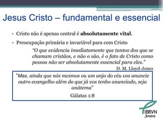 Jesus Cristo – fundamental e essencialCristo não é apenas central é absolutamente vital.Preocupação primária e invariável para com Cristo“O que evidencia imediatamente que tantos dos que se chamam cristãos, e não o são, é o fato de Cristo como pessoa não ser absolutamente essencial para eles.”D. M. Lloyd-Jones“Mas, ainda que nós mesmos ou um anjo do céu vos anuncie outro evangelho além do que já vos tenho anunciado, seja anátema” Gálatas 1:8Jovens