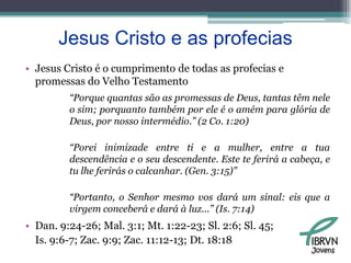 Jesus Cristo e as profeciasJesus Cristo é o cumprimento de todas as profecias e promessas do Velho Testamento“Porque quantas são as promessas de Deus, tantas têm nele o sim; porquanto também por ele é o amém para glória de Deus, por nosso intermédio.” (2 Co. 1:20)“Porei inimizade entre ti e a mulher, entre a tua descendência e o seu descendente. Este te ferirá a cabeça, e tu lhe ferirás o calcanhar. (Gen. 3:15)”“Portanto, o Senhor mesmo vos dará um sinal: eis que a virgem conceberá e dará à luz...” (Is. 7:14)Dan. 9:24-26; Mal. 3:1; Mt. 1:22-23; Sl. 2:6; Sl. 45; 	Is. 9:6-7; Zac. 9:9; Zac. 11:12-13; Dt. 18:18Jovens