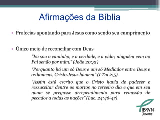 Afirmações da BíbliaProfecias apontando para Jesus como sendo seu cumprimentoÚnico meio de reconciliar com Deus“Eu sou o caminho, e a verdade, e a vida; ninguém vem ao Pai senão por mim.” (João 20:31)“Porquanto há um só Deus e um só Mediador entre Deus e os homens, Cristo Jesus homem” (I Tm 2:5)“Assim está escrito que o Cristo havia de padecer e ressuscitar dentre os mortos no terceiro dia e que em seu nome se pregasse arrependimento para remissão de pecados a todas as nações” (Luc. 24:46-47)Jovens