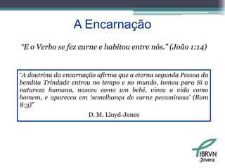A Encarnação“E o Verbo se fez carne e habitou entre nós.” (João 1:14)“A doutrina da encarnação afirma que a eterna segunda Pessoa da bendita Trindade entrou no tempo e no mundo, tomou para Si a natureza humana, nasceu como um bebê, viveu a vida como homem, e apareceu em ‘semelhança de carne pecaminosa’ (Rom 8:3)” D. M. Lloyd-JonesJovens