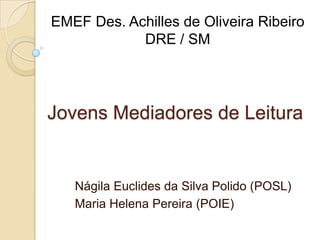 EMEF Des. Achilles de Oliveira Ribeiro
            DRE / SM




Jovens Mediadores de Leitura


   Nágila Euclides da Silva Polido (POSL)
   Maria Helena Pereira (POIE)
 