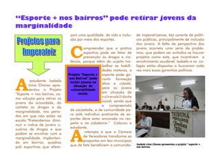 çam uma qualidade de vida e inclu-
são por meio dos esportes.
Compreender que a prática
esportiva pode ser fator de
prevenção às drogas e vio-
lência, porque além do sujeito tra-
balhar as habili-
dades motoras, o
esporte pode ga-
rantir formação
ética e cidadã,
para os jovens
em situação de
vulnerabilidade
social, sendo que
a compreensão
de sociedade, e de comunidade pa-
ra este indivíduo praticante de es-
portes deve estar ancorada no res-
peito e na cidadania.” Colocou a
estudante.
Aintenção é que a Câmara
de Vereadores transforme as
propostas em leis municipais
que de fato beneficiem a comunida-
de imperatrizense, tão carente de políti-
cas públicas, principalmente de inclusão
dos jovens. A falta de perspectiva dos
jovens acarreta uma série de proble-
mas, que podem ser evitados se houver
projetos como este, que incentivem o
envolvimento saudável. Isabela e os co-
legas estão dispostos a buscarem cada
vez mais essas garantias políticas.
Aestudante Isabela
Lima Chaves apre-
sentou o Projeto
“Esporte + nos bairros, co-
mo solução para retirar os
jovens da ociosidade, do
contato às drogas e da
marginalidade, nos perío-
dos em que não estão na
escola.“Pretendemos dimi-
nuir o índice de jovens u-
suários de drogas e que
podem se envolver com a
marginalidade, implantan-
do em bairros, quadras
poli esportivas que ofere-
“Esporte + nos bairros” pode retirar jovens da
marginalidade
Projeto “Esporte +
nos Bairros” pode
incluir jovens na
situação de
vulnerabilidade
social.
Isabela Lima Chaves apresentou o projeto “ esporte +
nos bairros.
 