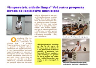sobre a educação do seu po-
vo. Defendemos que o poder
público deverá fazer campa-
nhas de conscientização des-
sa população para a proble-
mática do lixo, mas muitas
vezes só as campanhas edu-
cativas não surtem efeitos,
por isso, é preciso culpabilizar
e multar esse morador que se
nega a manter a organização
e a limpeza da cidade”. Colo-
cou o estudante.
Oestudante Félix Fer-
nando Pereira Jú-
nior, apresentou na
tribuna livre, o projeto
“Imperatriz cidade limpa”, que vi-
sa garantir a limpeza urbana.
“Imperatriz nos impressiona mui-
to com a sua grandeza territorial
e econômica, porém a sujeira e o
desrespeito com o meio ambiente
causam estranheza, tanto para os
que aqui vivem, como para as
pessoas que vêm de fora. Uma
cidade suja, com lixo descartado
em qualquer lugar nos diz muito
“Imperatriz cidade limpa” foi outra proposta
levada ao legislativo municipal
Vereadores no Plenário, ouvindo as propostas
Estudante Luiz Fernando Viana, agrade
cendo projeto que institui o dia do surdo.
Na mesma sessão ordinária
do dia 16 de março de
2017, na qual os alunos do
Cega participam da tribuna
popular, o estudante Luíz
Fernando Viana, agradeceu
pela tramitação do projeto
de lei de autoria do Verea-
dor Fábio Hernandes, que
institui o dia municipal do
surdo.
 