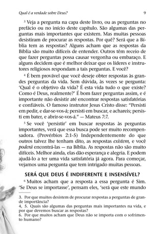 ´
Qual e a verdade sobre Deus?                                                                           9

    3  Veja a pergunta na capa deste livro, ou as perguntas no
          ´                           ´                       ´       ˜
prefacio ou no inıcio deste capıtulo. Sao algumas das per-
guntas mais importantes que existem. Mas muitas pessoas
                                                                          ˆ         ´                 ´
desistiram de procurar as respostas. Por que? Sera que a Bı-
blia tem as respostas? Alguns acham que as respostas da
  ´                     ˜               ´                                         ˆ
Bıblia sao muito difıceis de entender. Outros tem receio de
que fazer perguntas possa causar vergonha ou embaraco. E                                        ¸
                                          ´                                 ´
alguns decidem que e melhor deixar que os lıderes e instru-
                                                                                      ˆ
tores religiosos respondam a tais perguntas. E voce?
        ´                         ´                   ˆ
    4 E bem provavel que voce deseje obter respostas as gran-                               `
                                                          ´       `
des perguntas da vida. Sem ´duvida, as vezes se pergunta:
                ´
‘Qual e o objetivo da vida?´ E esta vida tudo o que existe?
                  ´                                                                                     ´
Como e Deus, realmente?’ E bom fazer perguntas assim, e e
                            ˜                     ´                                               ´
importante nao desistir ate encontrar respostas satisfatorias
                    ´
e confiaveis. O famoso instrutor Jesus Cristo disse: “Persisti
                                            ´
em pedir, e dar-se-vos-a; persisti em buscar, e achareis; persis-
                                                ´
ti em bater, e abrir-se-vos-a.” — Mateus 7:7.
                          ˆ
    5 Se voce ‘persistir’ em buscar respostas as perguntas                    `
                                    ´
importantes, vera que essa busca pode ser muito recompen-
                              ´
sadora. (Proverbios 2:1-5) Independentemente do que
                                                                                                        ˆ
outros talvez lhe tenham dito, as respostas existem, e voce
              ´                 ´                   ´                           ˜       ˜
podera encontra-las — na Bıblia. As respostas nao sao muito
     ´                                                  ˜
difıceis. Melhor ainda, elas dao esperanca e alegria. E podem       ¸
            ´                                               ´   ´
ajuda-lo a ter uma vida satisfatoria ja agora. Para comecar,                                        ¸
vejamos uma pergunta que tem intrigado muitas pessoas.
                      ´                       ´                                           ´
     SERA QUE DEUS E INDIFERENTE E INSENSIVEL?
    6 Muitos acham que a resposta a essa pergunta e Sim.                                      ´
                                                                        ´
‘Se Deus se importasse’, pensam eles, ‘sera que este mundo
3. Por que muitos desistem de procurar respostas a perguntas de gran-
          ˆ
de importancia?
             ˜
4, 5. Quais sao algumas das perguntas mais importantes na vida, e
por que devemos buscar as respostas?
                                     ˜
6. Por que muitos acham que Deus nao se importa com o sofrimen-
to humano?
 