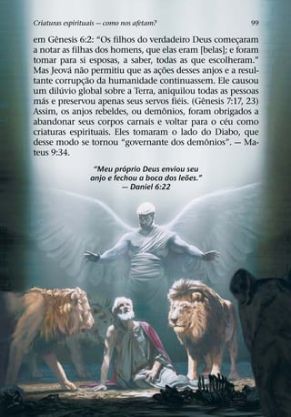 Criaturas espirituais — como nos afetam?                  99
      ˆ
em Genesis 6:2: “Os filhos do verdadeiro Deus comecaram ¸
a notar as filhas dos homens, que elas eram [belas]; e foram
tomar para si esposas, a saber, todas as que escolheram.”
          ´ ˜                      ˜
Mas Jeova nao permitiu que as ac¸ oes desses anjos e a resul-
                ˜
tante corrupc¸ ao da humanidade continuassem. Ele causou
        ´
um diluvio global sobre a Terra, aniquilou todas as pessoas
   ´                                   ´     ˆ
mas e preservou apenas seus servos fieis. (Genesis 7:17, 23)
                                    ˆ
Assim, os anjos rebeldes, ou demonios, foram obrigados a
                                                   ´
abandonar seus corpos carnais e voltar para o ceu como
criaturas espirituais. Eles tomaram o lado do Diabo, que
                                               ˆ
desse modo se tornou “governante dos demonios”. — Ma-
teus 9:34.
                            ´
                   “Meu proprio Deus enviou seu
                                              ˜
                  anjo e fechou a boca dos leoes.”
                           — Daniel 6:22
 